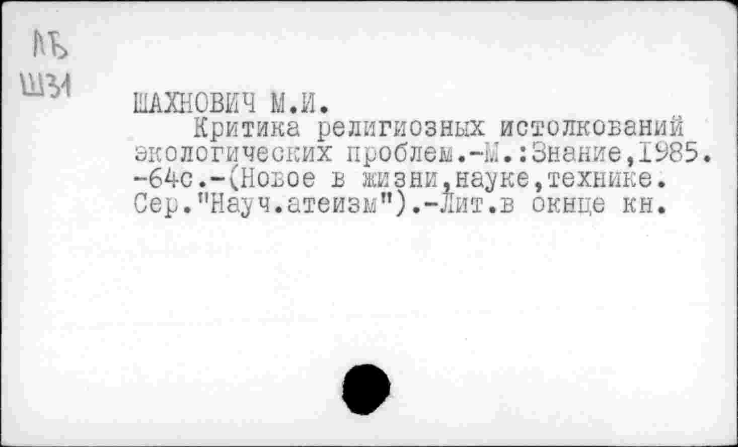 ﻿ШАХНОВИЧ М.И.
Критика религиозных истолкований экологических проблем.-М.:3нание,1985. -64с.-(Новое в жизни.науке,технике. Сер."Науч.атеизм").-лит.в окнце кн.